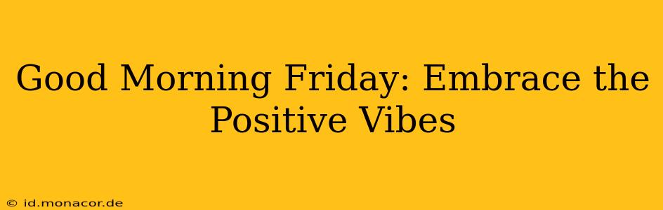 Good Morning Friday: Embrace the Positive Vibes